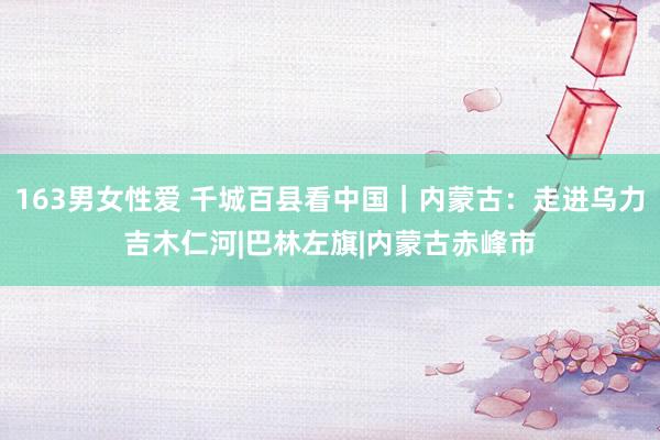 163男女性爱 千城百县看中国｜内蒙古：走进乌力吉木仁河|巴林左旗|内蒙古赤峰市