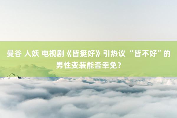曼谷 人妖 电视剧《皆挺好》引热议 “皆不好”的男性变装能否幸免？