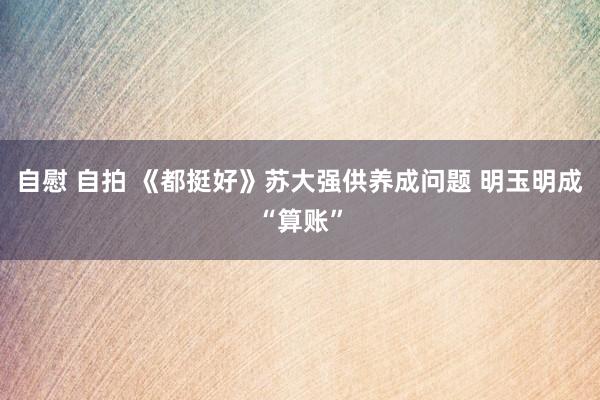 自慰 自拍 《都挺好》苏大强供养成问题 明玉明成“算账”