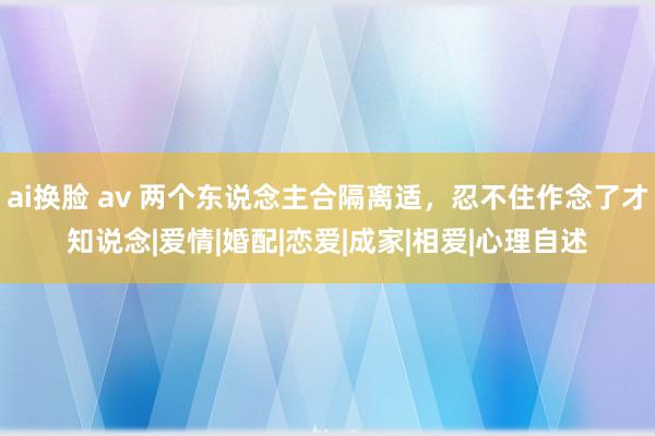 ai换脸 av 两个东说念主合隔离适，忍不住作念了才知说念|爱情|婚配|恋爱|成家|相爱|心理自述