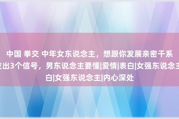 中国 拳交 中年女东说念主，想跟你发展亲密干系，一般会发出3个信号，男东说念主要懂|爱情|表白|女强东说念主|内心深处