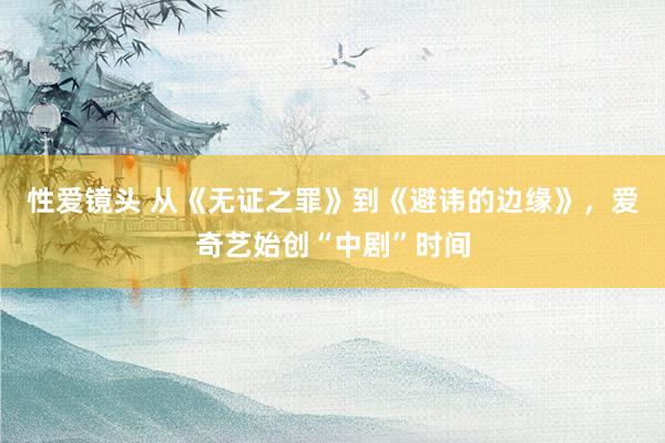 性爱镜头 从《无证之罪》到《避讳的边缘》，爱奇艺始创“中剧”时间