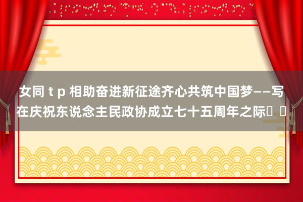 女同 t p 相助奋进新征途齐心共筑中国梦——写在庆祝东说念主民政协成立七十五周年之际‍‍