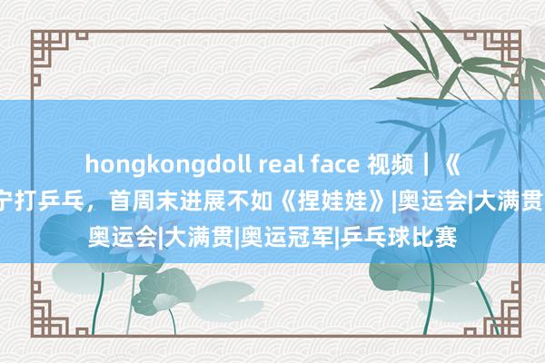 hongkongdoll real face 视频｜《死侍与金刚狼》和丁宁打乒乓，首周末进展不如《捏娃娃》|奥运会|大满贯|奥运冠军|乒乓球比赛