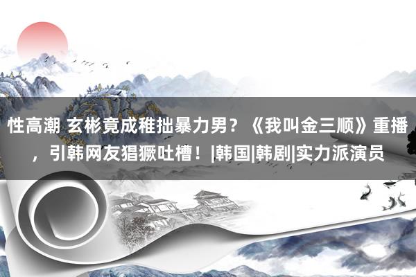 性高潮 玄彬竟成稚拙暴力男？《我叫金三顺》重播，引韩网友猖獗吐槽！|韩国|韩剧|实力派演员