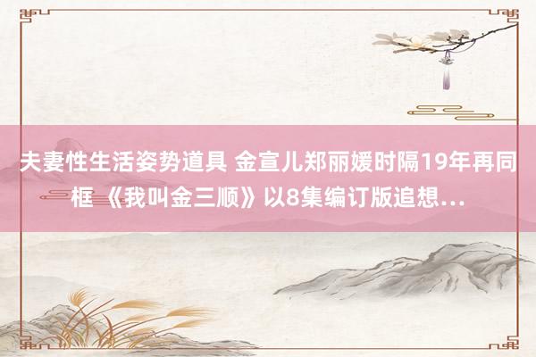夫妻性生活姿势道具 金宣儿郑丽媛时隔19年再同框 《我叫金三顺》以8集编订版追想…