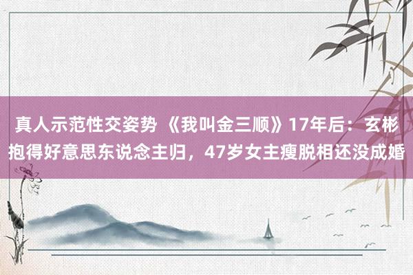 真人示范性交姿势 《我叫金三顺》17年后：玄彬抱得好意思东说念主归，47岁女主瘦脱相还没成婚