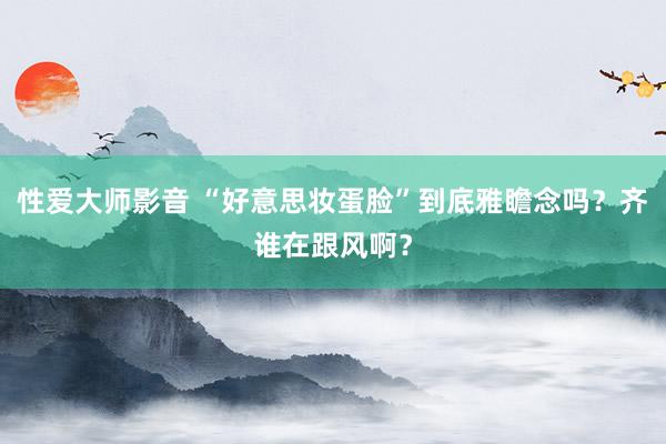 性爱大师影音 “好意思妆蛋脸”到底雅瞻念吗？齐谁在跟风啊？