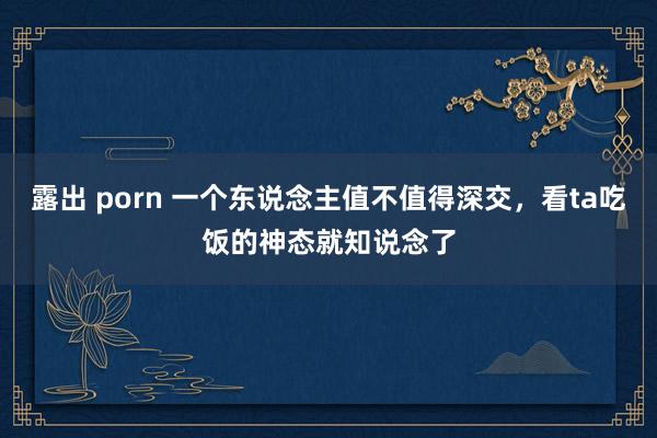 露出 porn 一个东说念主值不值得深交，看ta吃饭的神态就知说念了