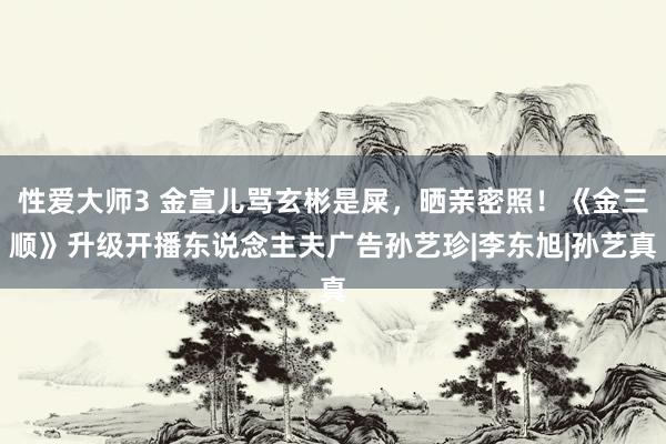 性爱大师3 金宣儿骂玄彬是屎，晒亲密照！《金三顺》升级开播东说念主夫广告孙艺珍|李东旭|孙艺真