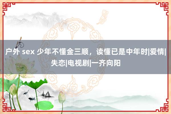 户外 sex 少年不懂金三顺，读懂已是中年时|爱情|失恋|电视剧|一齐向阳