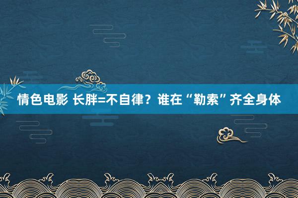 情色电影 长胖=不自律？谁在“勒索”齐全身体