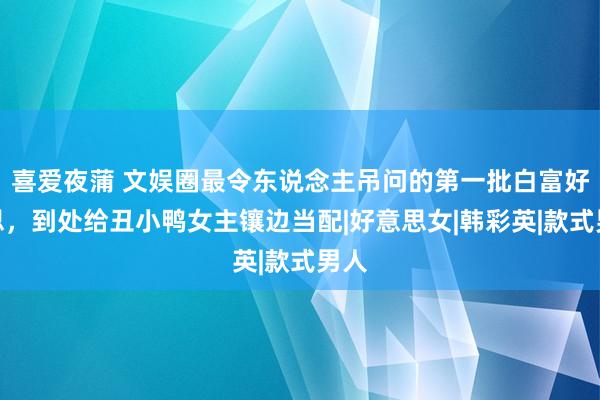 喜爱夜蒲 文娱圈最令东说念主吊问的第一批白富好意思，到处给丑小鸭女主镶边当配|好意思女|韩彩英|款式男人