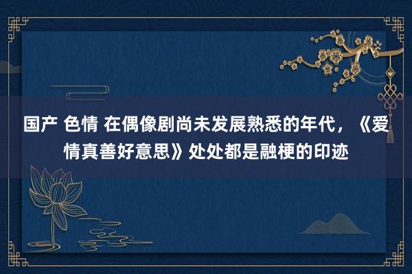 国产 色情 在偶像剧尚未发展熟悉的年代，《爱情真善好意思》处处都是融梗的印迹