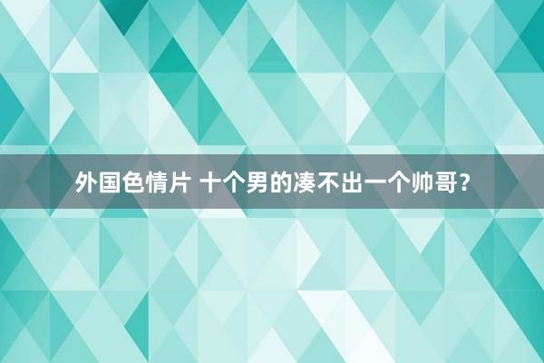 外国色情片 十个男的凑不出一个帅哥？