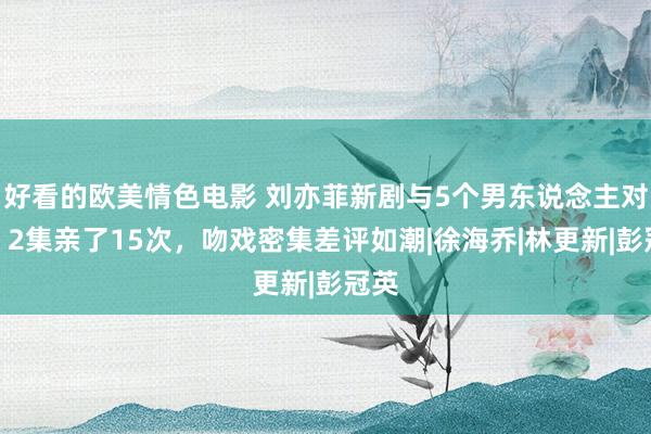 好看的欧美情色电影 刘亦菲新剧与5个男东说念主对戏，2集亲了15次，吻戏密集差评如潮|徐海乔|林更新|彭冠英