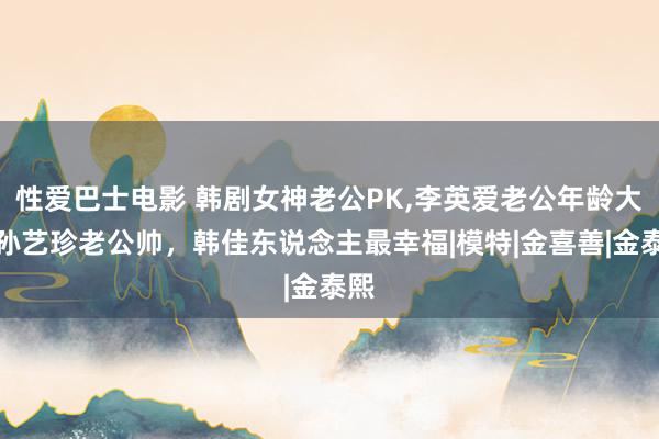 性爱巴士电影 韩剧女神老公PK,李英爱老公年龄大，孙艺珍老公帅，韩佳东说念主最幸福|模特|金喜善|金泰熙