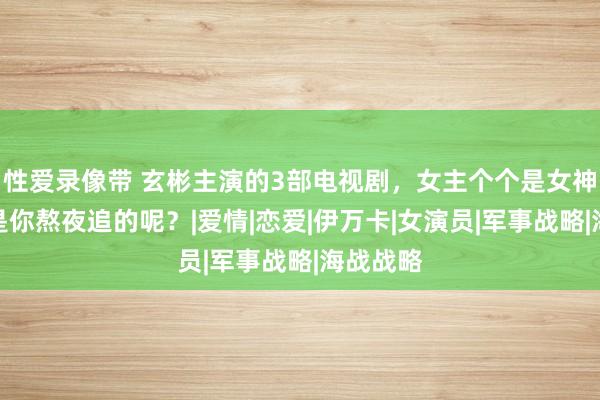 性爱录像带 玄彬主演的3部电视剧，女主个个是女神，那不是你熬夜追的呢？|爱情|恋爱|伊万卡|女演员|军事战略|海战战略