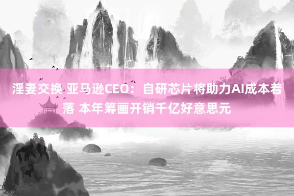 淫妻交换 亚马逊CEO：自研芯片将助力AI成本着落 本年筹画开销千亿好意思元