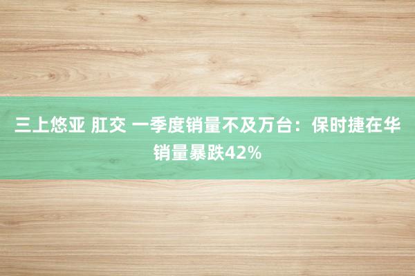 三上悠亚 肛交 一季度销量不及万台：保时捷在华销量暴跌42%
