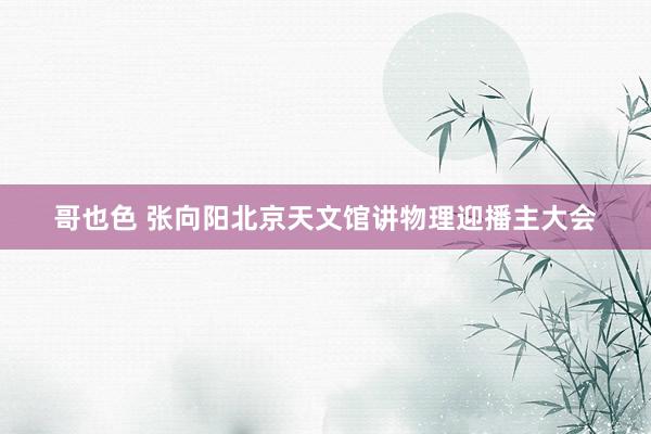 哥也色 张向阳北京天文馆讲物理迎播主大会
