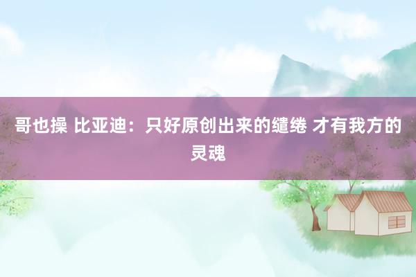 哥也操 比亚迪：只好原创出来的缱绻 才有我方的灵魂