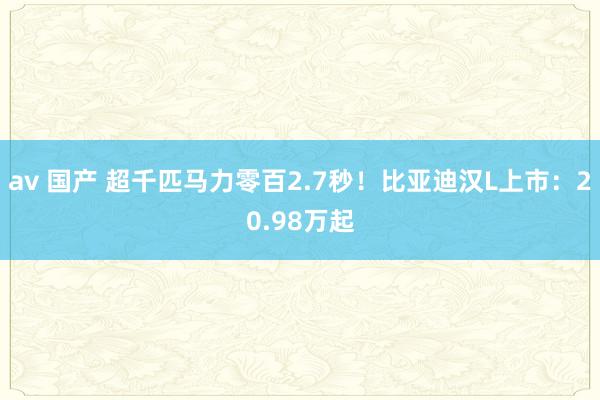 av 国产 超千匹马力零百2.7秒！比亚迪汉L上市：20.98万起