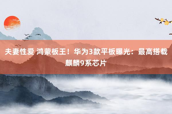 夫妻性爱 鸿蒙板王！华为3款平板曝光：最高搭载麒麟9系芯片