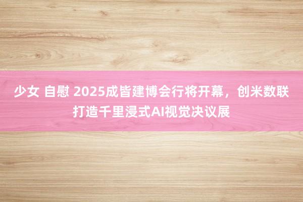 少女 自慰 2025成皆建博会行将开幕，创米数联打造千里浸式AI视觉决议展