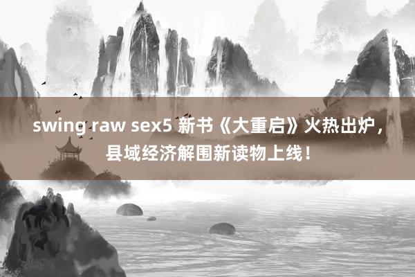 swing raw sex5 新书《大重启》火热出炉，县域经济解围新读物上线！
