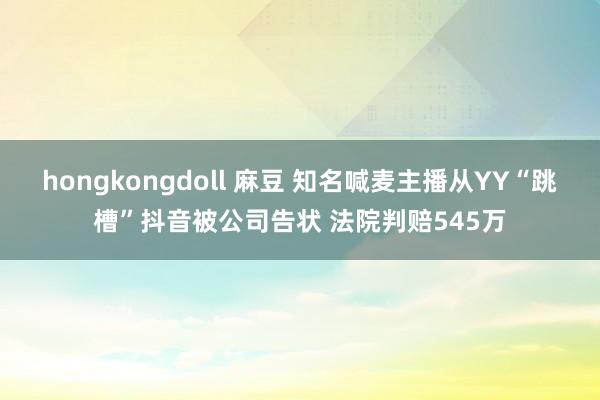 hongkongdoll 麻豆 知名喊麦主播从YY“跳槽”抖音被公司告状 法院判赔545万
