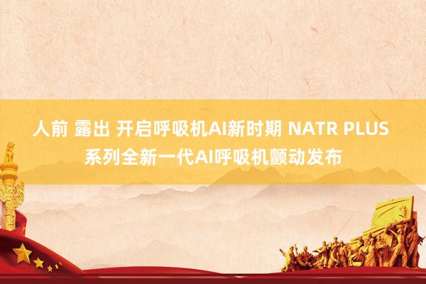 人前 露出 开启呼吸机AI新时期 NATR PLUS 系列全新一代AI呼吸机颤动发布