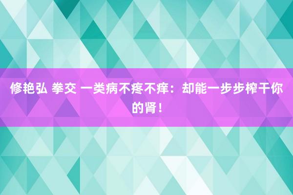修艳弘 拳交 一类病不疼不痒：却能一步步榨干你的肾！