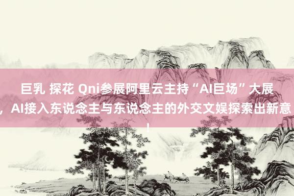 巨乳 探花 Qni参展阿里云主持“AI巨场”大展，AI接入东说念主与东说念主的外交文娱探索出新意！