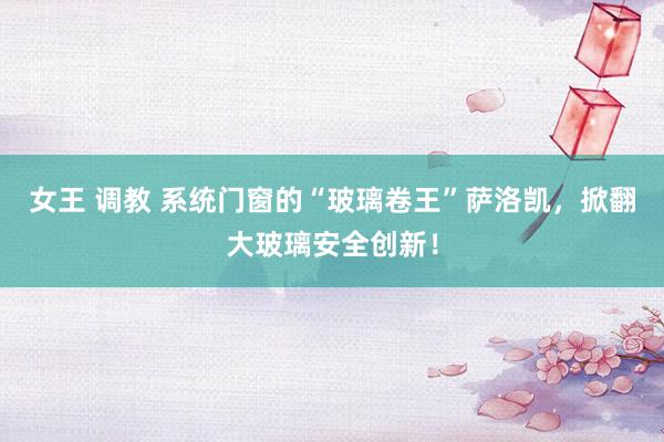 女王 调教 系统门窗的“玻璃卷王”萨洛凯，掀翻大玻璃安全创新！
