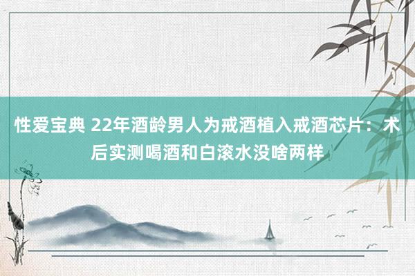 性爱宝典 22年酒龄男人为戒酒植入戒酒芯片：术后实测喝酒和白滚水没啥两样