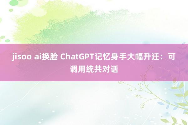 jisoo ai换脸 ChatGPT记忆身手大幅升迁：可调用统共对话