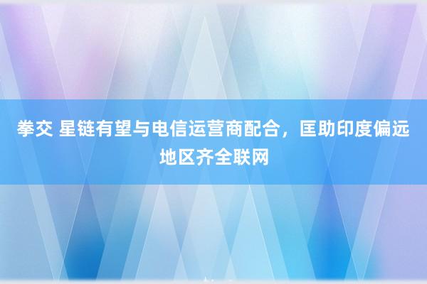 拳交 星链有望与电信运营商配合，匡助印度偏远地区齐全联网