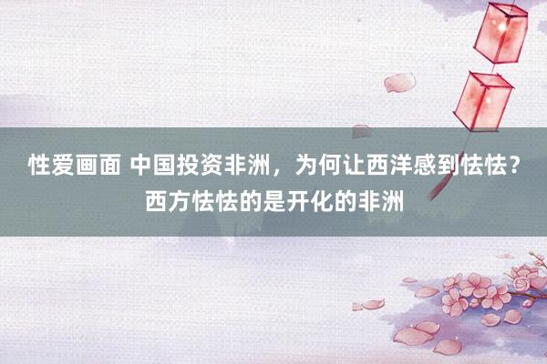 性爱画面 中国投资非洲，为何让西洋感到怯怯？西方怯怯的是开化的非洲