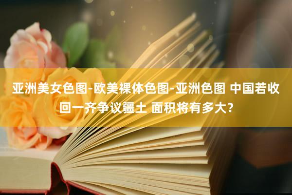 亚洲美女色图-欧美裸体色图-亚洲色图 中国若收回一齐争议疆土 面积将有多大？
