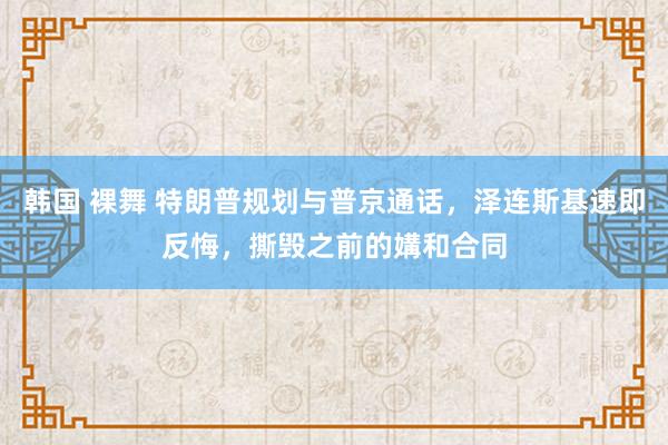 韩国 裸舞 特朗普规划与普京通话，泽连斯基速即反悔，撕毁之前的媾和合同