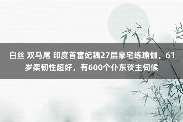 白丝 双马尾 印度首富妃耦27层豪宅练瑜伽，61岁柔韧性超好，有600个仆东谈主伺候
