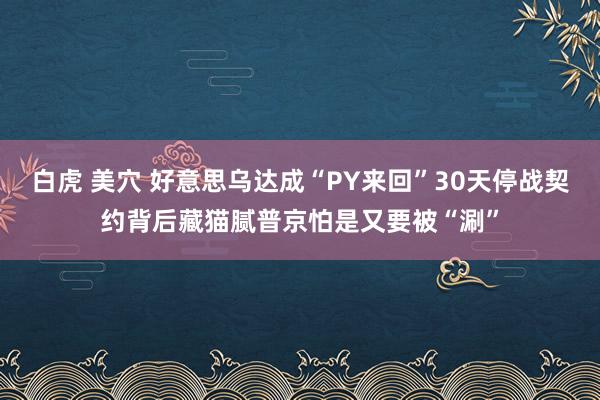 白虎 美穴 好意思乌达成“PY来回”30天停战契约背后藏猫腻普京怕是又要被“涮”