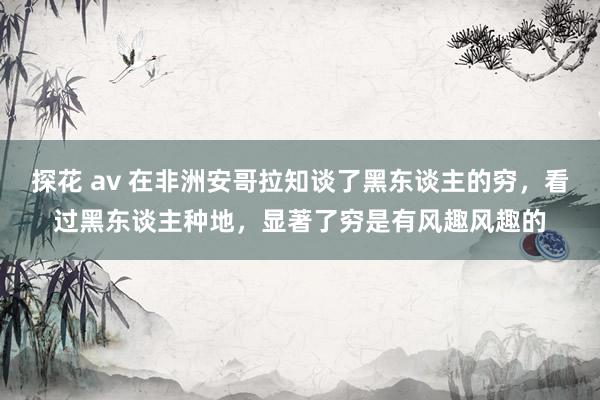 探花 av 在非洲安哥拉知谈了黑东谈主的穷，看过黑东谈主种地，显著了穷是有风趣风趣的
