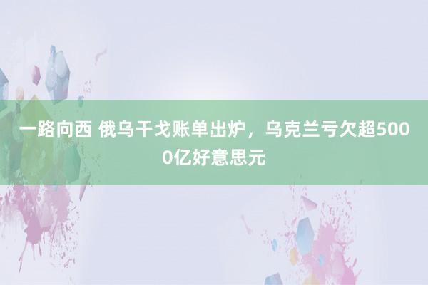 一路向西 俄乌干戈账单出炉，乌克兰亏欠超5000亿好意思元