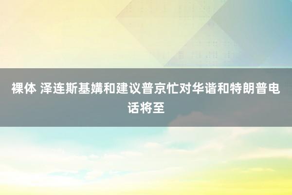 裸体 泽连斯基媾和建议普京忙对华谐和特朗普电话将至