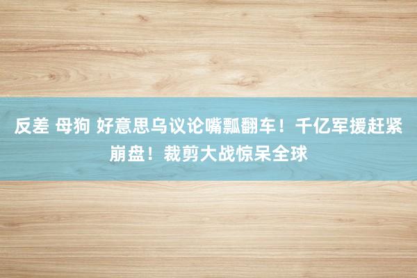 反差 母狗 好意思乌议论嘴瓢翻车！千亿军援赶紧崩盘！裁剪大战惊呆全球