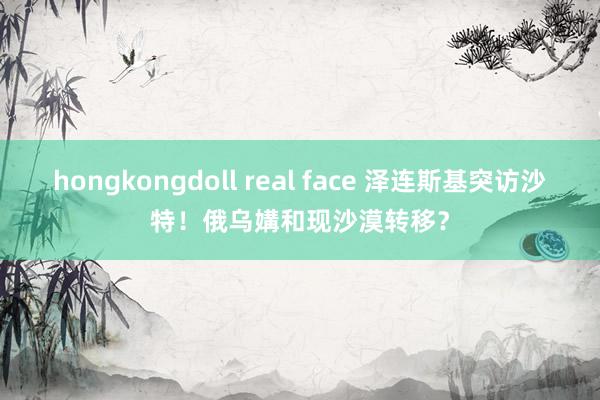 hongkongdoll real face 泽连斯基突访沙特！俄乌媾和现沙漠转移？