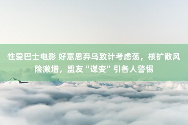 性爱巴士电影 好意思弃乌致计考虑荡，核扩散风险激增，盟友“谋变”引各人警惕