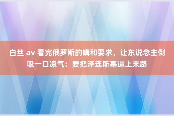 白丝 av 看完俄罗斯的媾和要求，让东说念主倒吸一口凉气：要把泽连斯基逼上末路